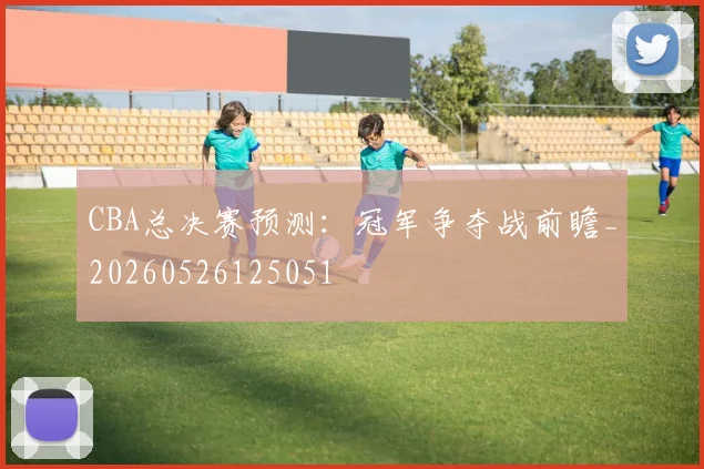 CBA总决赛预测:冠军争夺战前瞻_20260526125051