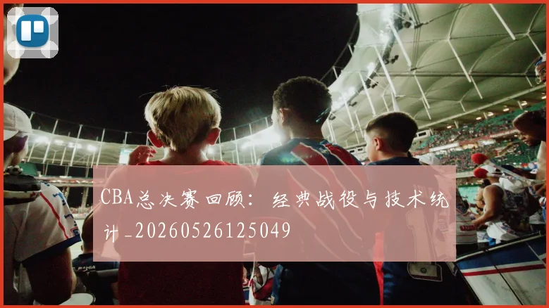 CBA总决赛回顾:经典战役与技术统计_20260526125049