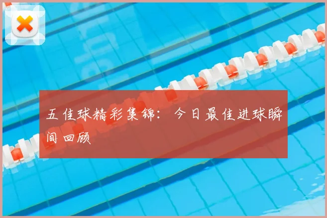 五佳球精彩集锦:今日最佳进球瞬间回顾