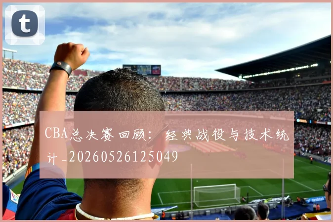 CBA总决赛回顾:经典战役与技术统计_20260526125049