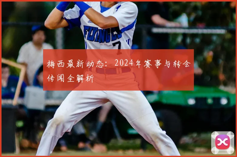 梅西最新动态:2024年赛事与转会传闻全解析