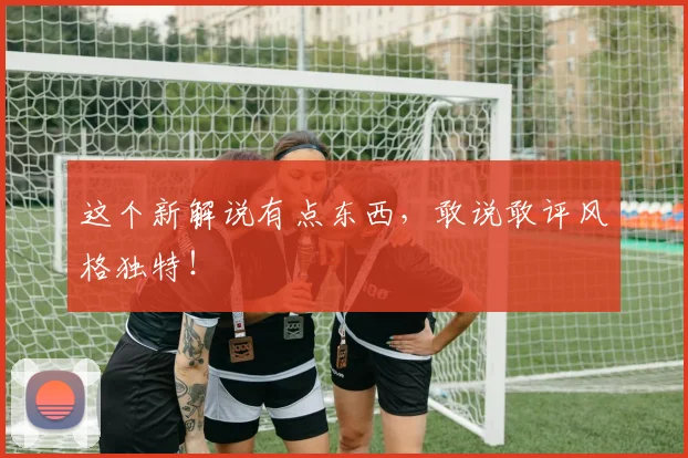 这个新解说有点东西,敢说敢评风格独特!