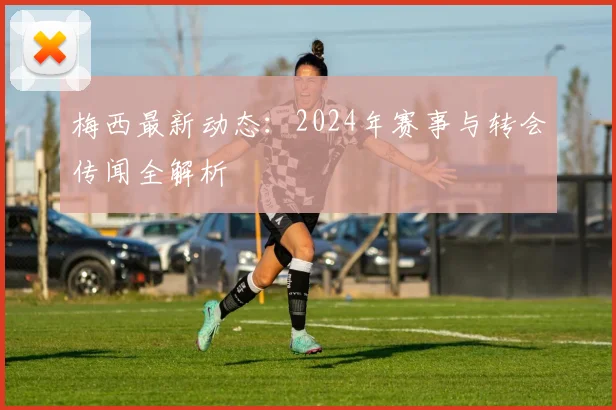 梅西最新动态:2024年赛事与转会传闻全解析